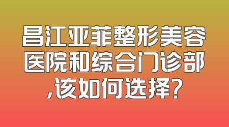 昌江亚菲整形美容医院和综合门诊部，该如何选择？