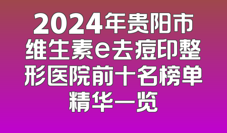 2024年贵阳市维生素e去痘印整形医院前十名榜单精华一览