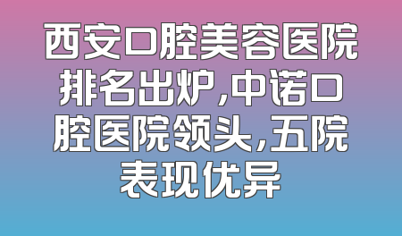 西安口腔美容医院排名出炉，中诺口腔医院领头，五院表现优异
