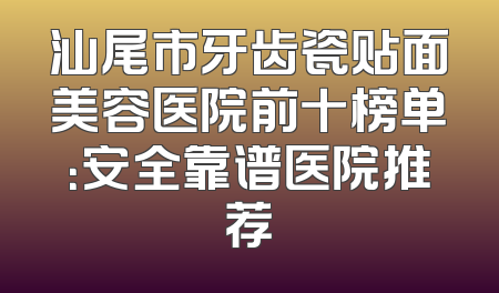 汕尾市牙齿瓷贴面美容医院前十榜单：安全靠谱医院推荐