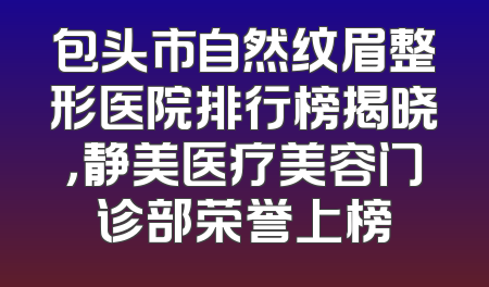包头市自然纹眉整形医院排行榜揭晓，静美医疗美容门诊部荣誉上榜