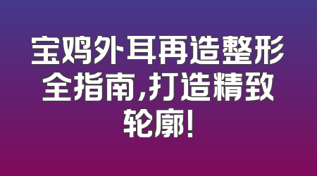 宝鸡外耳再造整形全指南，打造精致轮廓！