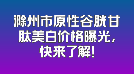 滁州市原性谷胱甘肽美白价格曝光，快来了解！
