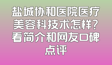 盐城协和医院医疗美容科技术怎样？看简介和网友口碑点评