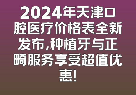2024年天津口腔医疗价格表全新发布，种植牙与正畸服务享受超值优惠！