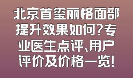 北京首玺丽格面部提升效果如何？专业医生点评、用户评价及价格一览！