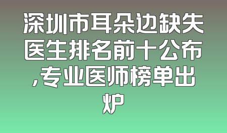 深圳市耳朵边缺失医生排名前十公布，专业医师榜单出炉