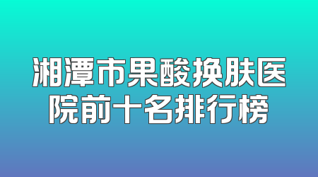 湘潭市果酸换肤医院前十名排行榜