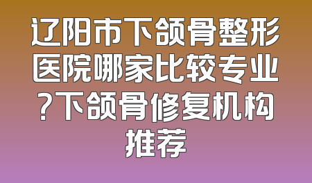 辽阳市下颌骨整形医院哪家比较专业？下颌骨修复机构推荐