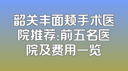 韶关丰面颊手术医院推荐：前五名医院及费用一览