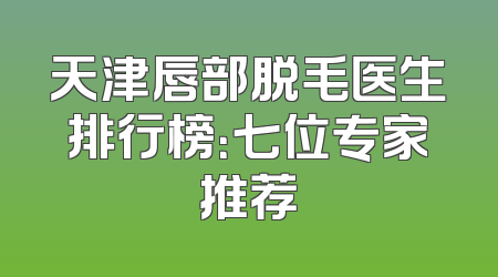 天津唇部脱毛医生排行榜：七位专家推荐