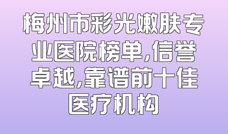 梅州市彩光嫩肤专业医院榜单，信誉卓越，靠谱前十佳医疗机构