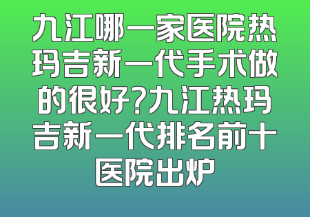 九江哪一家医院热玛吉新一代手术做的很好？九江热玛吉新一代排名前十医院出炉