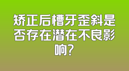 矫正后槽牙歪斜是否存在潜在不良影响？