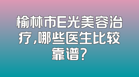 榆林市E光美容治疗，哪些医生比较靠谱？