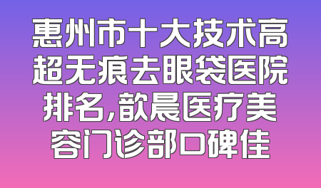 惠州市十大技术高超无痕去眼袋医院排名，歆晨医疗美容门诊部口碑佳