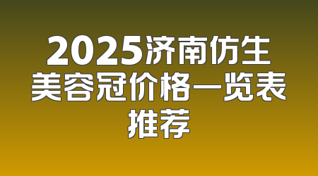 2025济南仿生美容冠价格一览表推荐