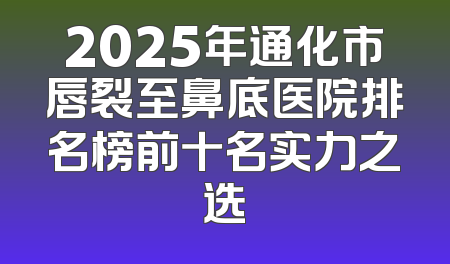 2025年通化市唇裂至鼻底医院排名榜前十名实力之选