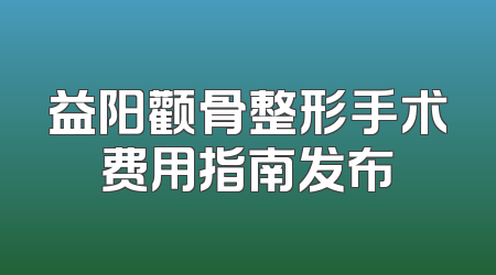 益阳颧骨整形手术费用指南发布