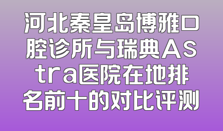 河北秦皇岛博雅口腔诊所与瑞典Astra医院在地排名前十的对比评测