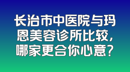 长治市中医院与玛恩美容诊所比较，哪家更合你心意？