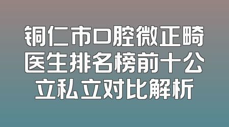 铜仁市口腔微正畸医生排名榜前十公立私立对比解析