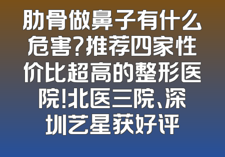 肋骨做鼻子有什么危害？推荐四家性价比超高的整形医院！北医三院、深圳艺星获好评