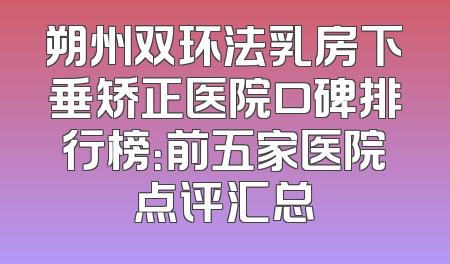 朔州双环法乳房下垂矫正医院口碑排行榜：前五家医院点评汇总