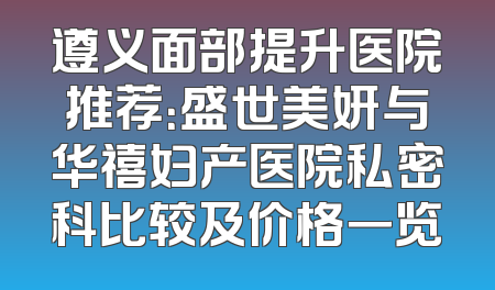 遵义面部提升医院推荐：盛世美妍与华禧妇产医院私密科比较及价格一览