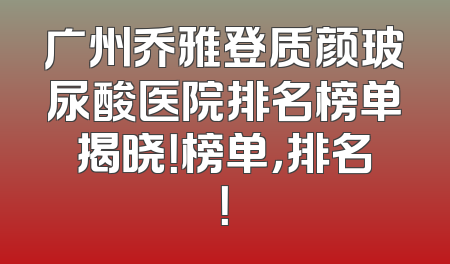 广州乔雅登质颜玻尿酸医院排名榜单揭晓！榜单，排名！