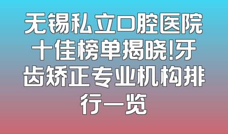 无锡私立口腔医院十佳榜单揭晓！牙齿矫正专业机构排行一览