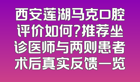 西安莲湖马克口腔评价如何？推荐坐诊医师与两则患者术后真实反馈一览