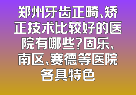 郑州牙齿正畸、矫正技术比较好的医院有哪些？固乐、南区、赛德等医院各具特色