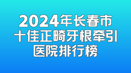 2024年长春市十佳正畸牙根牵引医院排行榜