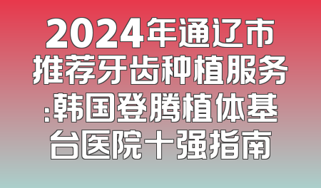2024年通辽市推荐牙齿种植服务：韩国登腾植体基台医院十强指南