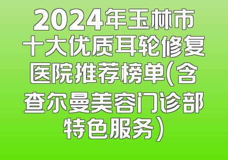 2024年玉林市十大优质耳轮修复医院推荐榜单(含查尔曼美容门诊部特色服务)