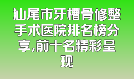 汕尾市牙槽骨修整手术医院排名榜分享，前十名精彩呈现