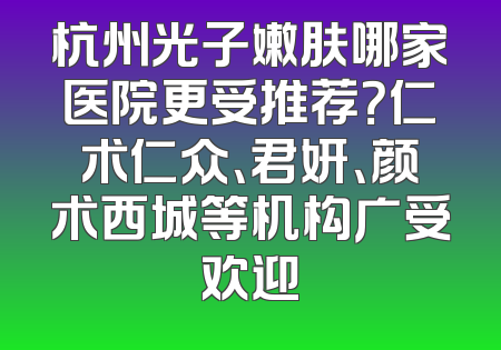 杭州光子嫩肤哪家医院更受推荐？仁术仁众、君妍、颜术西城等机构广受欢迎