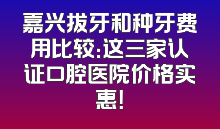 嘉兴拔牙和种牙费用比较：这三家认证口腔医院价格实惠！