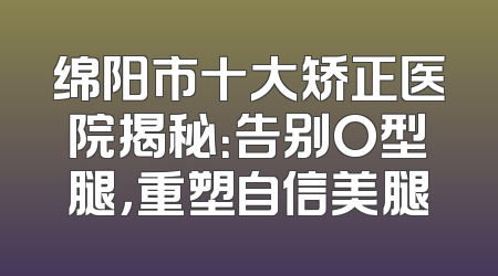 绵阳市十大矫正医院揭秘：告别O型腿，重塑自信美腿