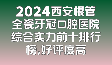 2024西安根管全瓷牙冠口腔医院综合实力前十排行榜，好评度高