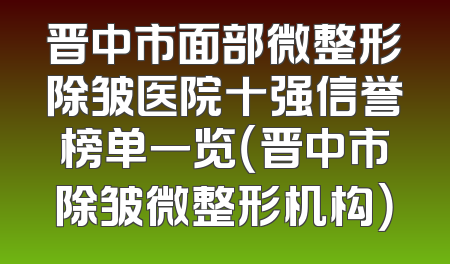 晋中市面部微整形除皱医院十强信誉榜单一览（晋中市除皱微整形机构）