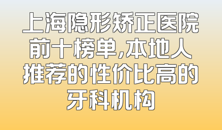上海隐形矫正医院前十榜单，本地人推荐的性价比高的牙科机构