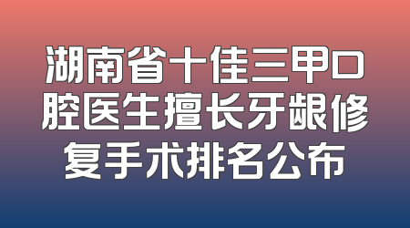 湖南省十佳三甲口腔医生擅长牙龈修复手术排名公布