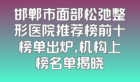 邯郸市面部松弛整形医院推荐榜前十榜单出炉，机构上榜名单揭晓