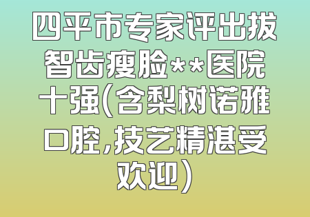 四平市专家评出拔智齿瘦脸**医院十强（含梨树诺雅口腔，技艺精湛受欢迎）