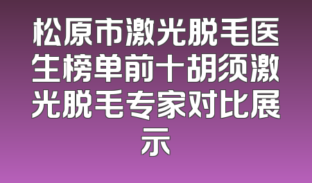 松原市激光脱毛医生榜单前十胡须激光脱毛专家对比展示