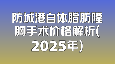 防城港自体脂肪隆胸手术价格解析（2025年）