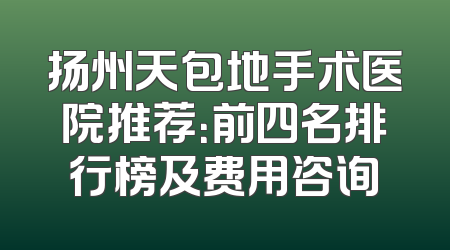 扬州天包地手术医院推荐：前四名排行榜及费用咨询