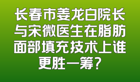 长春市姜龙白院长与宋微医生在脂肪面部填充技术上谁更胜一筹？